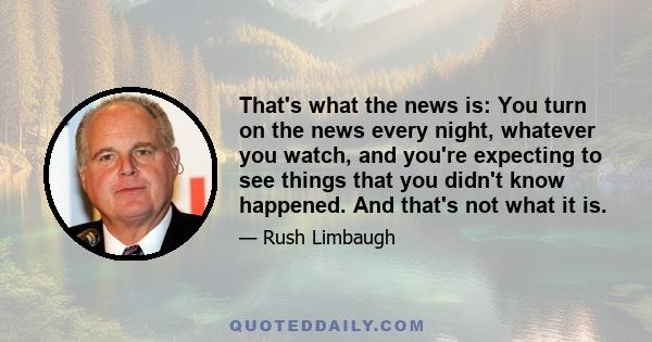 That's what the news is: You turn on the news every night, whatever you watch, and you're expecting to see things that you didn't know happened. And that's not what it is.