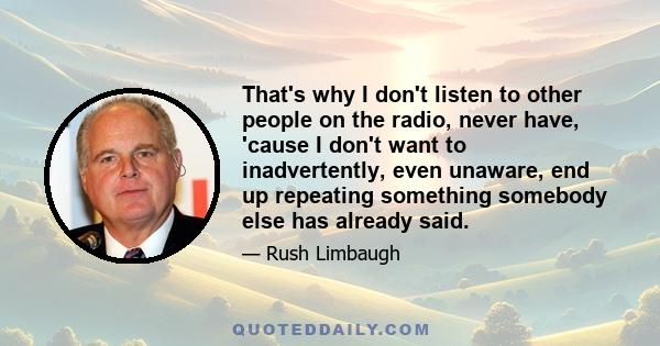 That's why I don't listen to other people on the radio, never have, 'cause I don't want to inadvertently, even unaware, end up repeating something somebody else has already said.