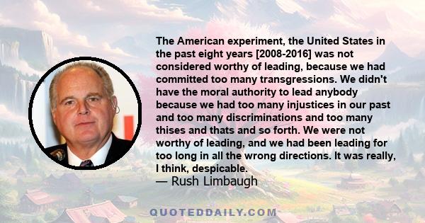 The American experiment, the United States in the past eight years [2008-2016] was not considered worthy of leading, because we had committed too many transgressions. We didn't have the moral authority to lead anybody