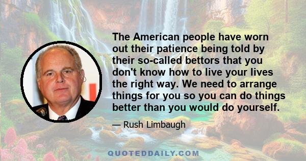 The American people have worn out their patience being told by their so-called bettors that you don't know how to live your lives the right way. We need to arrange things for you so you can do things better than you