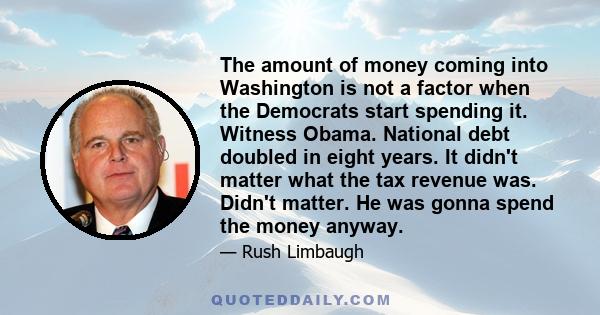 The amount of money coming into Washington is not a factor when the Democrats start spending it. Witness Obama. National debt doubled in eight years. It didn't matter what the tax revenue was. Didn't matter. He was