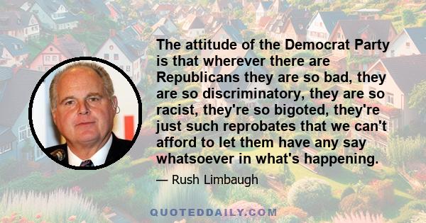 The attitude of the Democrat Party is that wherever there are Republicans they are so bad, they are so discriminatory, they are so racist, they're so bigoted, they're just such reprobates that we can't afford to let