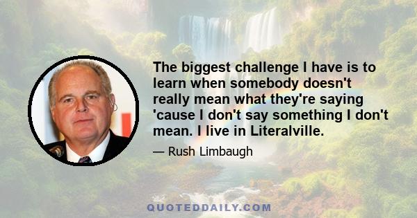 The biggest challenge I have is to learn when somebody doesn't really mean what they're saying 'cause I don't say something I don't mean. I live in Literalville.