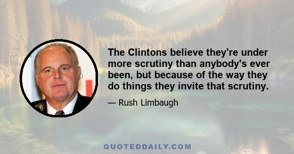 The Clintons believe they're under more scrutiny than anybody's ever been, but because of the way they do things they invite that scrutiny.