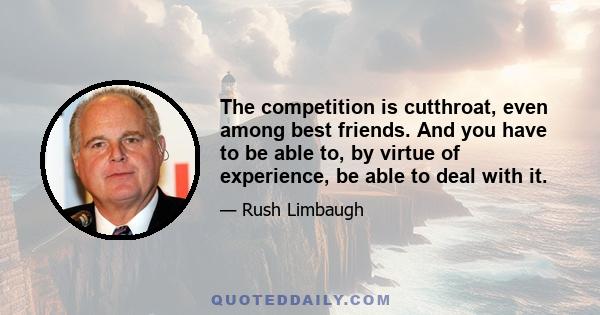 The competition is cutthroat, even among best friends. And you have to be able to, by virtue of experience, be able to deal with it.