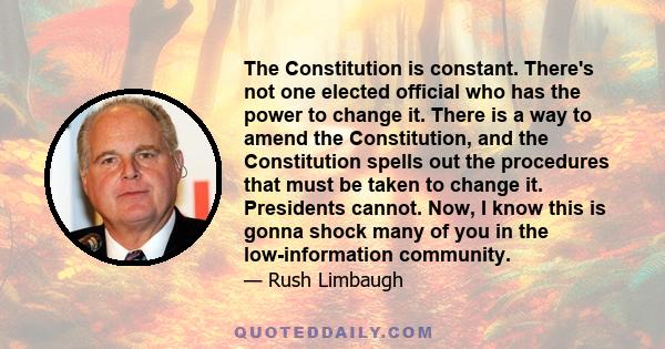 The Constitution is constant. There's not one elected official who has the power to change it. There is a way to amend the Constitution, and the Constitution spells out the procedures that must be taken to change it.