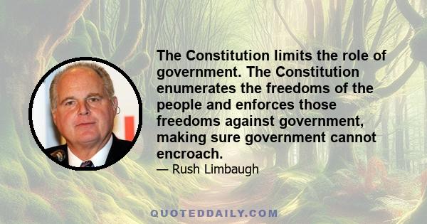 The Constitution limits the role of government. The Constitution enumerates the freedoms of the people and enforces those freedoms against government, making sure government cannot encroach.