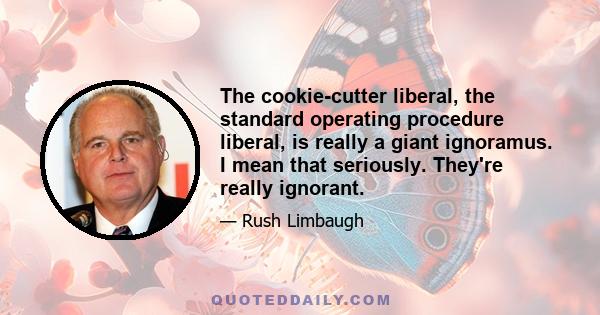 The cookie-cutter liberal, the standard operating procedure liberal, is really a giant ignoramus. I mean that seriously. They're really ignorant.