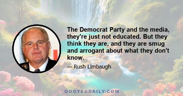 The Democrat Party and the media, they're just not educated. But they think they are, and they are smug and arrogant about what they don't know.