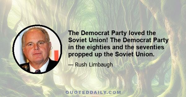 The Democrat Party loved the Soviet Union! The Democrat Party in the eighties and the seventies propped up the Soviet Union.