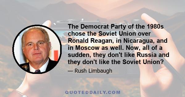 The Democrat Party of the 1980s chose the Soviet Union over Ronald Reagan, in Nicaragua, and in Moscow as well. Now, all of a sudden, they don't like Russia and they don't like the Soviet Union?