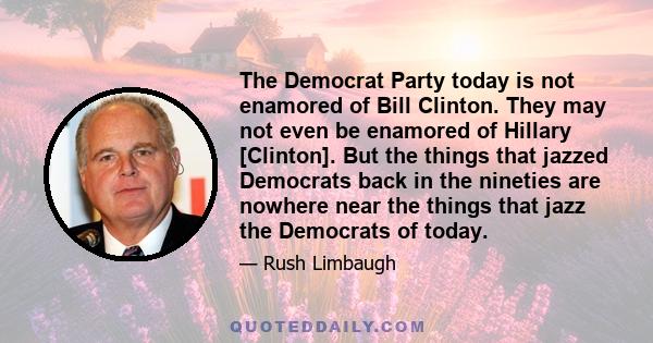 The Democrat Party today is not enamored of Bill Clinton. They may not even be enamored of Hillary [Clinton]. But the things that jazzed Democrats back in the nineties are nowhere near the things that jazz the Democrats 