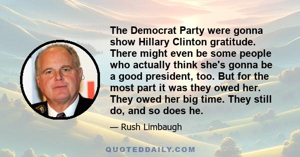 The Democrat Party were gonna show Hillary Clinton gratitude. There might even be some people who actually think she's gonna be a good president, too. But for the most part it was they owed her. They owed her big time.