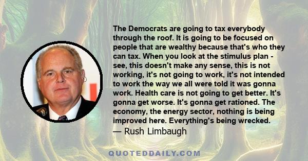 The Democrats are going to tax everybody through the roof. It is going to be focused on people that are wealthy because that's who they can tax. When you look at the stimulus plan - see, this doesn't make any sense,