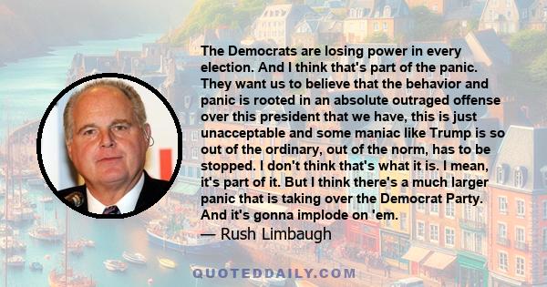 The Democrats are losing power in every election. And I think that's part of the panic. They want us to believe that the behavior and panic is rooted in an absolute outraged offense over this president that we have,