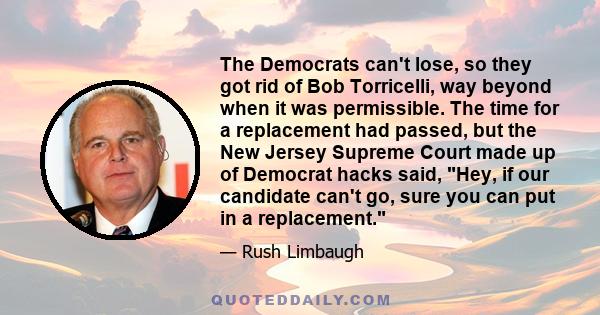 The Democrats can't lose, so they got rid of Bob Torricelli, way beyond when it was permissible. The time for a replacement had passed, but the New Jersey Supreme Court made up of Democrat hacks said, Hey, if our