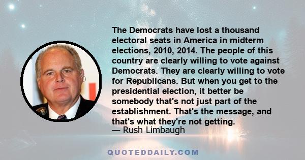 The Democrats have lost a thousand electoral seats in America in midterm elections, 2010, 2014. The people of this country are clearly willing to vote against Democrats. They are clearly willing to vote for Republicans. 