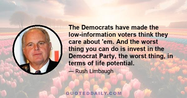 The Democrats have made the low-information voters think they care about 'em. And the worst thing you can do is invest in the Democrat Party, the worst thing, in terms of life potential.