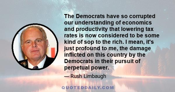 The Democrats have so corrupted our understanding of economics and productivity that lowering tax rates is now considered to be some kind of sop to the rich. I mean, it's just profound to me, the damage inflicted on