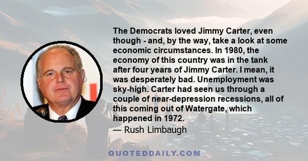 The Democrats loved Jimmy Carter, even though - and, by the way, take a look at some economic circumstances. In 1980, the economy of this country was in the tank after four years of Jimmy Carter. I mean, it was