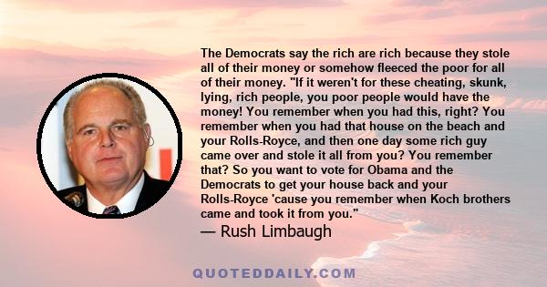 The Democrats say the rich are rich because they stole all of their money or somehow fleeced the poor for all of their money. If it weren't for these cheating, skunk, lying, rich people, you poor people would have the