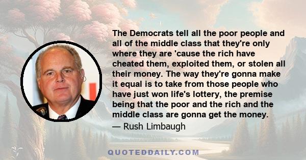 The Democrats tell all the poor people and all of the middle class that they're only where they are 'cause the rich have cheated them, exploited them, or stolen all their money. The way they're gonna make it equal is to 