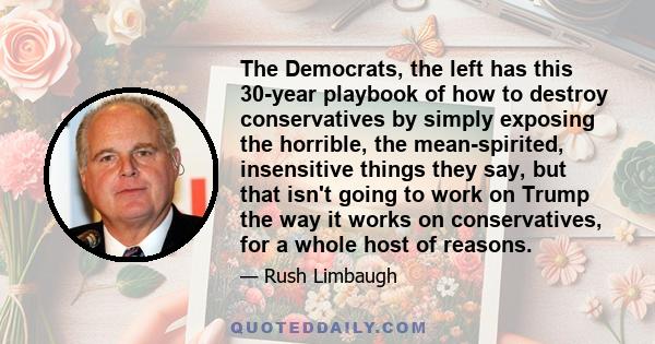 The Democrats, the left has this 30-year playbook of how to destroy conservatives by simply exposing the horrible, the mean-spirited, insensitive things they say, but that isn't going to work on Trump the way it works