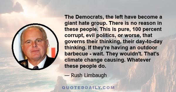 The Democrats, the left have become a giant hate group. There is no reason in these people. This is pure, 100 percent corrupt, evil politics, or worse, that governs their thinking, their day-to-day thinking. If they're