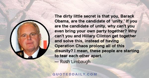 The dirty little secret is that you, Barack Obama, are the candidate of 'unity.' If you are the candidate of unity, why can't you even bring your own party together? Why can't you and Hillary Clinton get together and