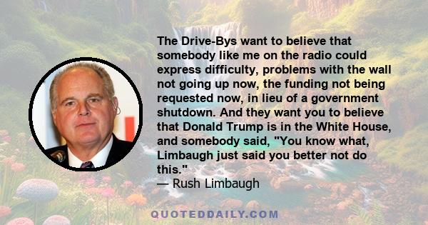 The Drive-Bys want to believe that somebody like me on the radio could express difficulty, problems with the wall not going up now, the funding not being requested now, in lieu of a government shutdown. And they want