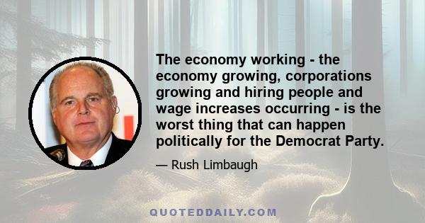 The economy working - the economy growing, corporations growing and hiring people and wage increases occurring - is the worst thing that can happen politically for the Democrat Party.