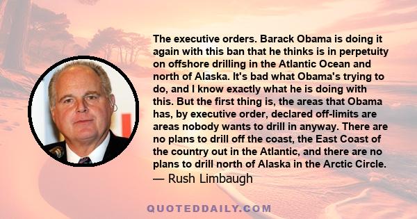 The executive orders. Barack Obama is doing it again with this ban that he thinks is in perpetuity on offshore drilling in the Atlantic Ocean and north of Alaska. It's bad what Obama's trying to do, and I know exactly