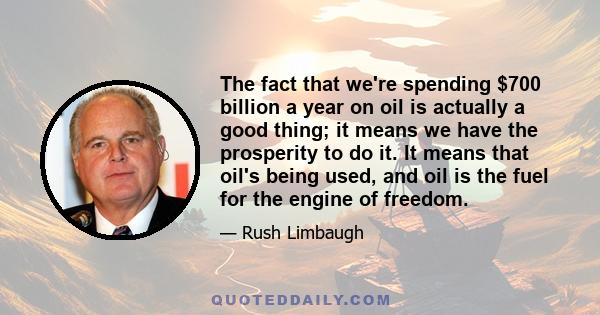 The fact that we're spending $700 billion a year on oil is actually a good thing; it means we have the prosperity to do it. It means that oil's being used, and oil is the fuel for the engine of freedom.