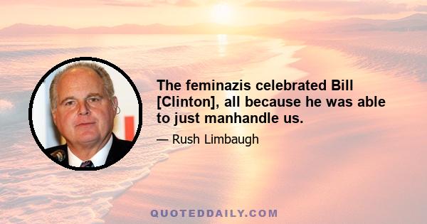 The feminazis celebrated Bill [Clinton], all because he was able to just manhandle us.