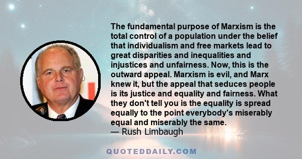 The fundamental purpose of Marxism is the total control of a population under the belief that individualism and free markets lead to great disparities and inequalities and injustices and unfairness. Now, this is the