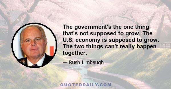 The government's the one thing that's not supposed to grow. The U.S. economy is supposed to grow. The two things can't really happen together.