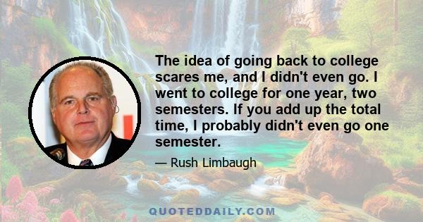 The idea of going back to college scares me, and I didn't even go. I went to college for one year, two semesters. If you add up the total time, I probably didn't even go one semester.