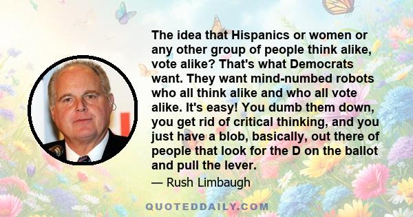 The idea that Hispanics or women or any other group of people think alike, vote alike? That's what Democrats want. They want mind-numbed robots who all think alike and who all vote alike. It's easy! You dumb them down,