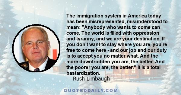 The immigration system in America today has been misrepresented, misunderstood to mean: Anybody who wants to come can come. The world is filled with oppression and tyranny, and we are your destination. If you don't want 