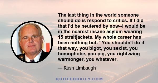 The last thing in the world someone should do is respond to critics. If I did that I'd be neutered by now--I would be in the nearest insane asylum wearing 15 straitjackets. My whole career has been nothing but: You