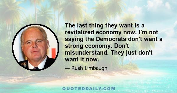 The last thing they want is a revitalized economy now. I'm not saying the Democrats don't want a strong economy. Don't misunderstand. They just don't want it now.