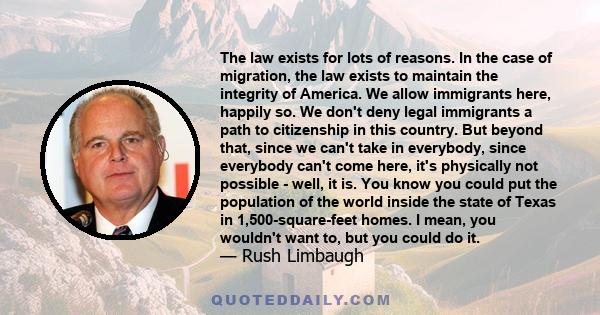 The law exists for lots of reasons. In the case of migration, the law exists to maintain the integrity of America. We allow immigrants here, happily so. We don't deny legal immigrants a path to citizenship in this