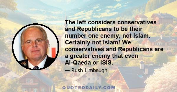 The left considers conservatives and Republicans to be their number one enemy, not Islam. Certainly not Islam! We conservatives and Republicans are a greater enemy that even Al-Qaeda or ISIS.