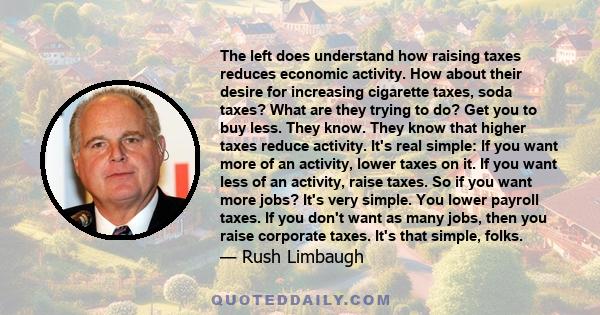 The left does understand how raising taxes reduces economic activity. How about their desire for increasing cigarette taxes, soda taxes? What are they trying to do? Get you to buy less. They know. They know that higher