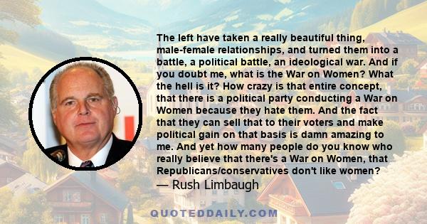 The left have taken a really beautiful thing, male-female relationships, and turned them into a battle, a political battle, an ideological war. And if you doubt me, what is the War on Women? What the hell is it? How