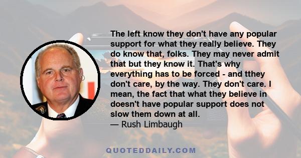 The left know they don't have any popular support for what they really believe. They do know that, folks. They may never admit that but they know it. That's why everything has to be forced - and tthey don't care, by the 