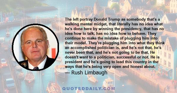 The left portray Donald Trump as somebody that's a walking mental midget, that literally has no idea what he's done here by winning the presidency, that has no idea how to talk, has no idea how to behave. They continue