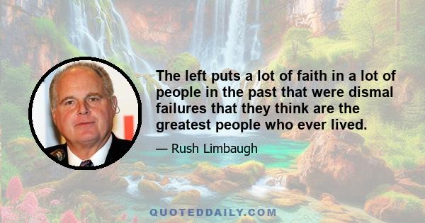 The left puts a lot of faith in a lot of people in the past that were dismal failures that they think are the greatest people who ever lived.