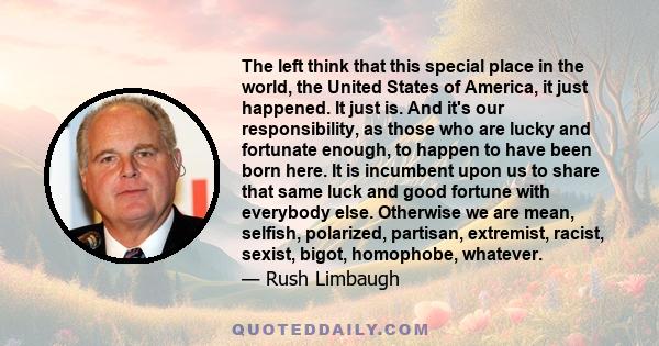 The left think that this special place in the world, the United States of America, it just happened. It just is. And it's our responsibility, as those who are lucky and fortunate enough, to happen to have been born