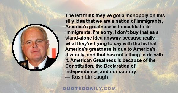 The left think they've got a monopoly on this silly idea that we are a nation of immigrants, America's greatness is traceable to its immigrants. I'm sorry. I don't buy that as a stand-alone idea anyway because really